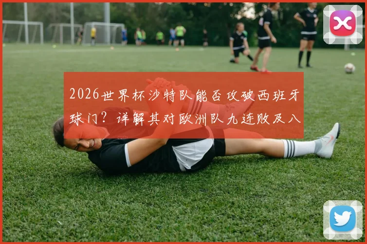 2026世界杯沙特队能否攻破西班牙球门？详解其对欧洲队九连败及八场零进球尴尬纪录