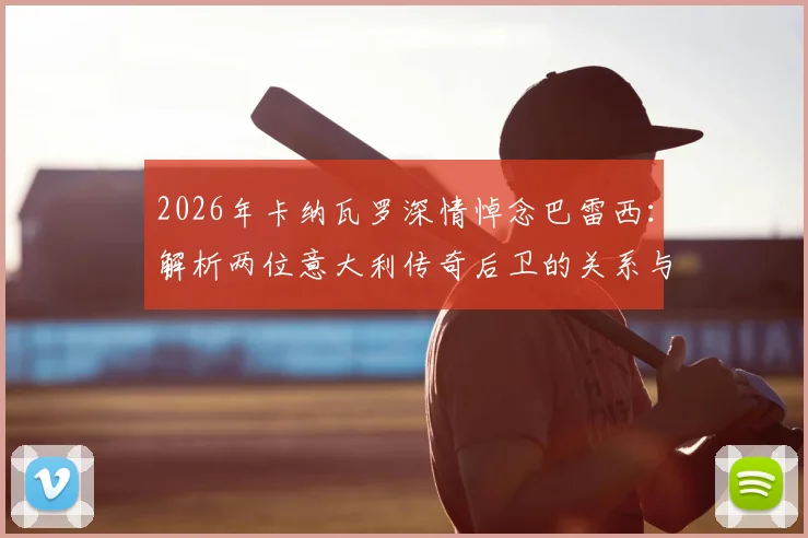 2026年卡纳瓦罗深情悼念巴雷西:解析两位意大利传奇后卫的关系与榜样传承,看老一代如何影响新一代
