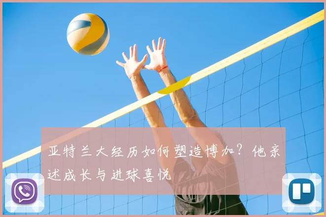亚特兰大经历如何塑造博加?他亲述成长与进球喜悦