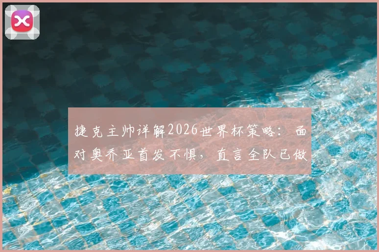 捷克主帅详解2026世界杯策略：面对奥乔亚首发不惧，直言全队已做好出线全力冲刺准备