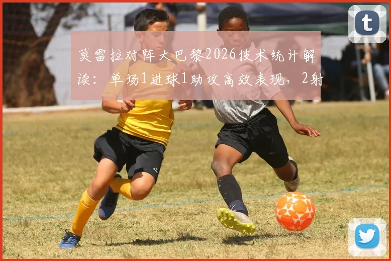 莫雷拉对阵大巴黎2026技术统计解读：单场1进球1助攻高效表现，2射门2射正彰显射术