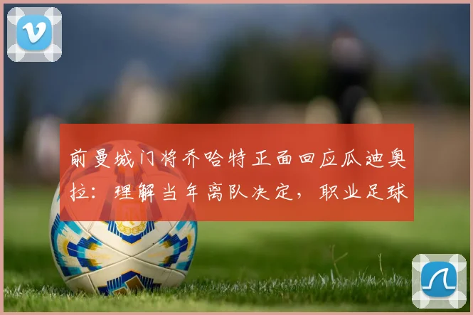 前曼城门将乔哈特正面回应瓜迪奥拉：理解当年离队决定，职业足球就是如此