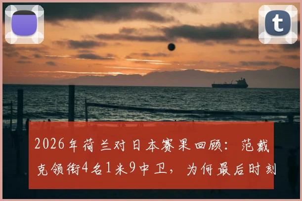 2026年荷兰对日本赛果回顾：范戴克领衔4名1米9中卫，为何最后时刻被日本头球绝平？