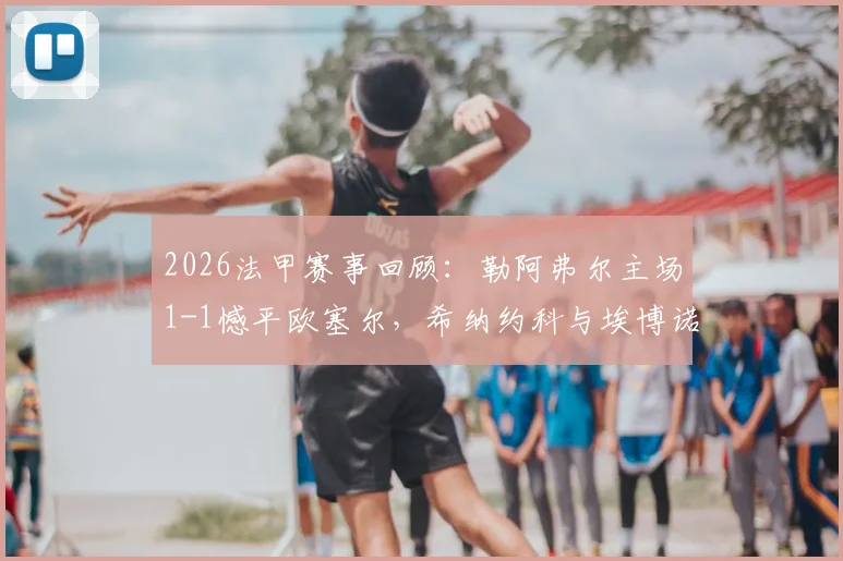 2026法甲赛事回顾：勒阿弗尔主场1-1憾平欧塞尔，希纳约科与埃博诺格分别建功，附全场技术统计与积分影响解读