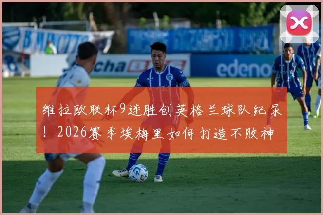 维拉欧联杯9连胜创英格兰球队纪录！2026赛季埃梅里如何打造不败神话？战术细节全解析