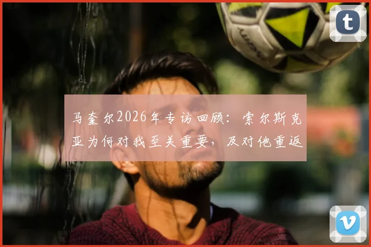 马奎尔2026年专访回顾:索尔斯克亚为何对我至关重要,及对他重返英超执教的看法分析