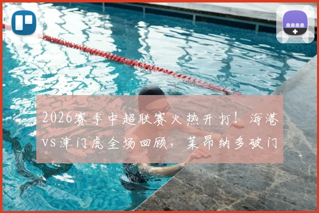2026赛季中超联赛火热开打！海港vs津门虎全场回顾，莱昂纳多破门，哈达斯扳平，精彩集锦与数据解析
