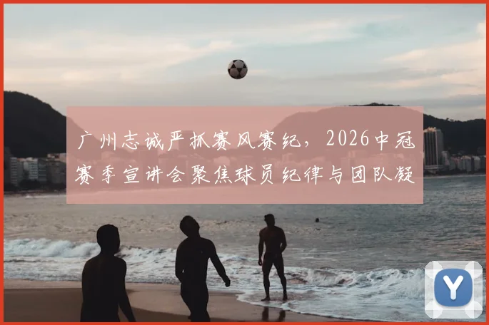 广州志诚严抓赛风赛纪，2026中冠赛季宣讲会聚焦球员纪律与团队凝聚力要点解读
