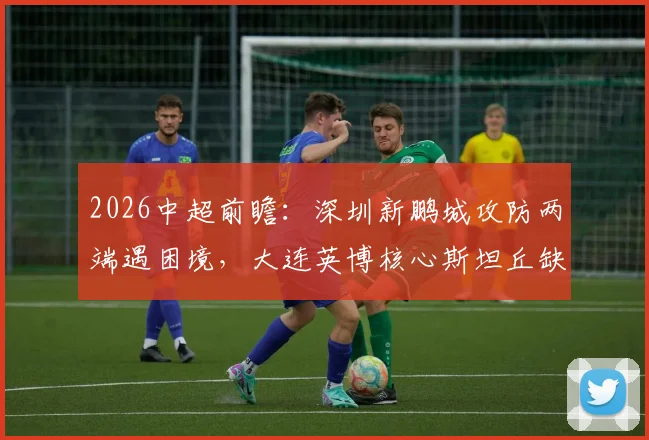 2026中超前瞻：深圳新鹏城攻防两端遇困境，大连英博核心斯坦丘缺阵影响几何？