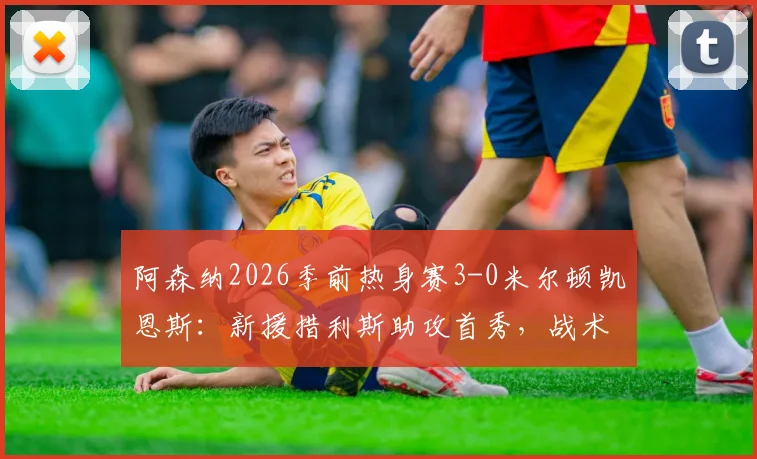 阿森纳2026季前热身赛3-0米尔顿凯恩斯：新援措利斯助攻首秀，战术要点与球员表现全回顾