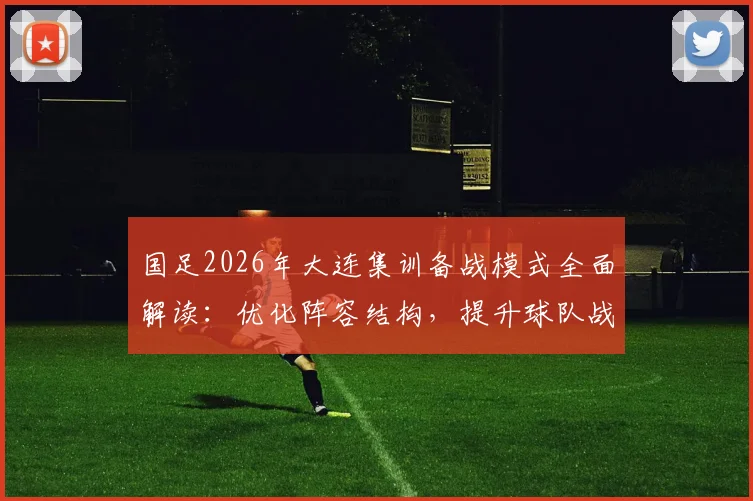 国足2026年大连集训备战模式全面解读:优化阵容结构,提升球队战斗力关键点分析