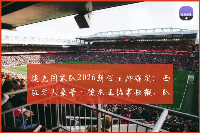 捷克国家队2026新任主帅确定:西班牙人桑蒂·德尼亚执掌教鞭,队史首迎外籍主帅