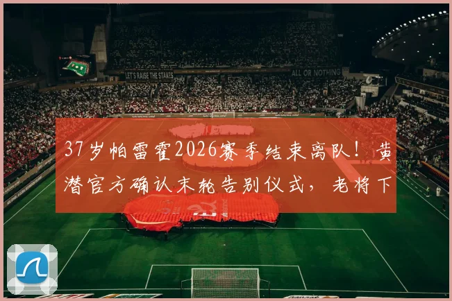 37岁帕雷霍2026赛季结束离队！黄潜官方确认末轮告别仪式，老将下一站引猜测