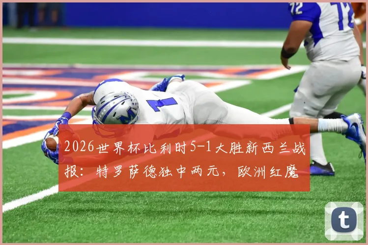 2026世界杯比利时5-1大胜新西兰战报:特罗萨德独中两元,欧洲红魔晋级前景分析