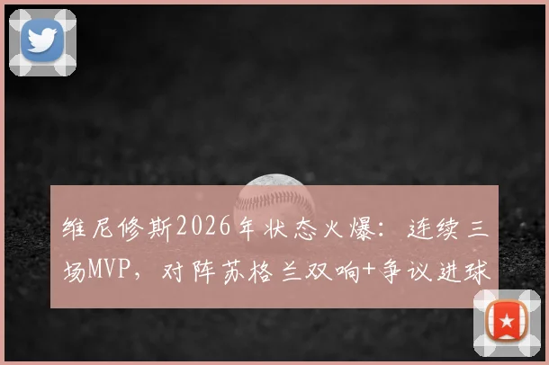 维尼修斯2026年状态火爆:连续三场MVP,对阵苏格兰双响+争议进球全回顾,附比赛数据深度分析