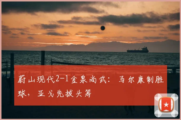 蔚山现代2-1金泉尚武：马尔康制胜球，亚戈先拔头筹