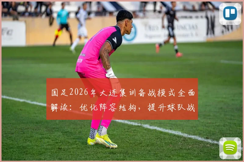 国足2026年大连集训备战模式全面解读：优化阵容结构，提升球队战斗力关键点分析